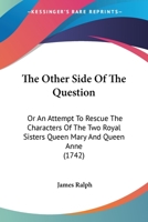 The other side of the question: or, an attempt to rescue the characters of the two royal sisters Q. Mary and Q. Anne, out of the hands of the D---s D---- of ----------. ... 1377418359 Book Cover