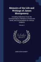 Memoirs of the Life and Writings of James Montgomery: Including Selections from His Correspondence, Remains in Prose and Verse, and Conversations On Various Subjects, Volume 4 1147059926 Book Cover