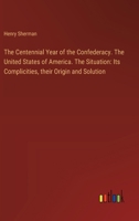 The Centennial Year of the Confederacy. The United States of America. The Situation: Its Complicities, their Origin and Solution 3385206898 Book Cover