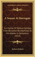 A Season at Harrogate; In a Series of Poetical Epistles, from Benjamin Blunderhead, Esquire, to His Mother, in Derbyshire. with Useful and Copious Notes, Descriptive of the Objects Most Worthy of Atte 1511927348 Book Cover