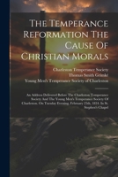 The Temperance Reformation The Cause Of Christian Morals: An Address Delivered Before The Charleston Temperance Society And The Young Men's Temperance ... February 25th, 1834. In St. Stephen's Chapel 1022343475 Book Cover