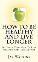 How To Be Healthy And Live Longer: In-Depth View How To Live Healthy And Live Longer 1468029886 Book Cover