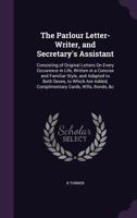The Parlour Letter-Writer, and Secretary's Assistant: Consisting of Original Letters On Every Occurence in Life, Written in a Concise and Familiar ... Added, Complimentary Cards, Wills, Bonds, &c 1357509529 Book Cover
