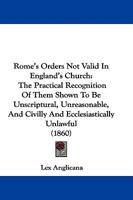 Rome's Orders Not Valid In England's Church: The Practical Recognition Of Them Shown To Be Unscriptural, Unreasonable, And Civilly And Ecclesiastically Unlawful 1104460068 Book Cover