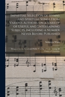 Impartial Selection Of Hymns And Spiritual Songs From Various Authors, On A Variety Of Useful And Entertaining Subjects, Including A Number Never ... Of God, Among All Classes Of Christians 1013971124 Book Cover