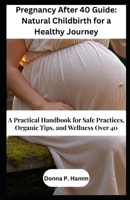 Pregnancy After 40 Guide: Natural Childbirth for a Healthy Journey: A Practical Handbook for Safe Practices, Organic Tips, and Wellness Over 40 B0FVF53S3P Book Cover