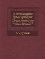 The Diplomatic Correspondence of the American Revolution: Being the Letters of Benjamin Franklin, Silas Deane, John Adams, John Jay, Arthur Lee, Willi 127561244X Book Cover