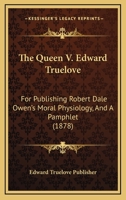 The Queen V. Edward Truelove: For Publishing Robert Dale Owen's Moral Physiology, And A Pamphlet 1120920124 Book Cover