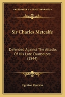 Sir Charles Metcalfe: Defended Against The Attacks Of His Late Counselors 1104655098 Book Cover