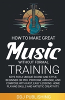 HOW TO MAKE GREAT MUSIC WITHOUT FORMAL TRAINING. Keys for a Unique Sound and Style, Beginner or Pro. Perform, Arrange, and Compose with Fast, Easy Lessons. Hone Playing Skills and Artistic Creativity B0CLY6XKLZ Book Cover