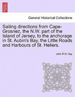 Sailing Directions from Cape-Grosnez, the N.W. Part of the Island of Jersey, to the Anchorage in St. Aubin's Bay, the Little Roads and Harbours of St. Heliers. 1240912102 Book Cover