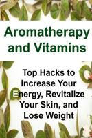 Aromatherapy and Vitamins: Top Hacks to Increase Your Energy, Revitalize Your Skin, and Lose Weight: Aromatherapy, Aromatherapy Book, Vitamins, Essential Oils, Essential Oils Book, Essential Oils Reci 1533553602 Book Cover