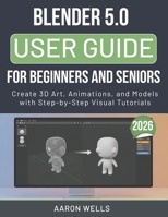 BLENDER 5.0 USER GUIDE 2026 FOR BEGINNERS AND SENIORS: Create 3D Art, Animations, and Models with Step-by-Step Visual Tutorials B0GY3J7WSL Book Cover