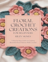Floral Crochet Creations For Beginners: Transform Your Space with Unique Roses, Daisies, Sunflowers and Beyond B0DQSTS551 Book Cover