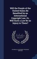 Will the People of the United States Be Benefited by an International Copyright Law, Or, Will Such a Law Be an Injury to Them? 1376380617 Book Cover