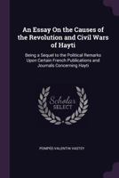 An Essay on the Causes of the Revolution and Civil Wars of Hayti,: Being a Sequel to the Political Remarks Upon Certain French Publications and Journals Concerning Hayti. 1377915425 Book Cover