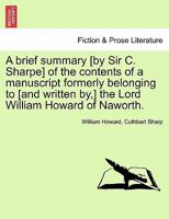 A brief summary [by Sir C. Sharpe] of the contents of a manuscript formerly belonging to [and written by,] the Lord William Howard of Naworth. 1241180474 Book Cover