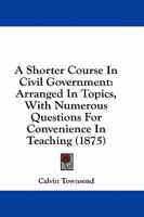 Shorter Course in Civil Government, Arranged in Topics, Wth Numerous Questions for Convenience in Teaching. 0469151218 Book Cover
