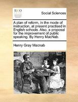 A plan of reform, in the mode of instruction, at present practised in English schools. Also, a proposal for the improvement of public speaking. By Henry MacNab. 1140699717 Book Cover
