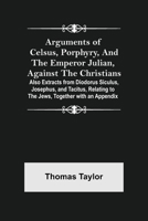 Arguments of Celsus, Porphyry, and the Emperor Julian, Against the Christians; Also Extracts from Diodorus Siculus, Josephus, and Tacitus, Relating to the Jews, Together with an Appendix 9355758723 Book Cover