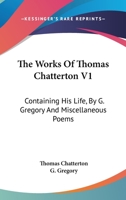 The Works of Thomas Chatterton, Vol. 1: Containing His Life, by G. Gregory, D.D., and Miscellaneous Poems (Classic Reprint) 1430476451 Book Cover