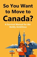 So You Want to Move to Canada?: A Survival Manual for the Boldly Ambitious B0GYZGD1YR Book Cover