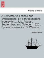 A Trimester in France and Swisserland; or, a three months' journey in ... July, August, September, and October, 1820 ... By an Oxonian [i.e. S. Weston]. 1241501300 Book Cover