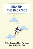 Kick Up The Back Side: Make Changes, Move Forward, And Be A Better You: How To Achieve Your Goals And Dreams B096LTTX96 Book Cover