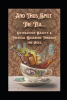 And Thus Spilt The Tea....: Outrageous Beauty & Medical Quackery Through the Ages B0FRN1WDZG Book Cover