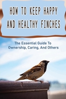 How To Keep Happy And Healthy Finches: The Essential Guide To Ownership, Caring, And Others: How To Keep Pet Finches B09BY88PWM Book Cover