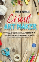 Cricut Art Maker: Complete Beginner's Guide to Working With Cricut Machine and Cricut Space Design With Step-by-Step Instructions for Dozens of Awesome DIY Projects 180132994X Book Cover