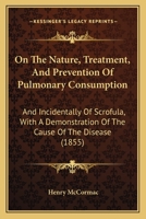 On the Nature, Treatment and Prevention of Pulmonary Consumption: And Incidentally of Scrofula, with a Demonstration of the Cause of the Disease (Classic Reprint) 1104243873 Book Cover