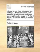 Interest at one view, calculated to a farthing: ... The tenth edition, with additions. Carefully calculated and examined from the press, by Richard Hayes. To which is added, a concise table, ... 1170371639 Book Cover