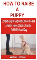 HOW TO RAISE A PUPPY: Complete Step By Step Guide On How To Raise A Healthy, Happy, Obedient, Friendly And Well Behaved Dog B0GKGRBSHH Book Cover