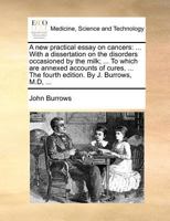 A new practical essay on cancers: ... With a dissertation on the disorders occasioned by the milk; ... To which are annexed accounts of cures, ... The fourth edition. By J. Burrows, M.D, ... 1171368410 Book Cover
