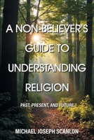 A Non-Believer's Guide to Understanding Religion: Past, Present, and Future 163410398X Book Cover