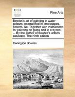 Bowles's art of painting in water-colours: exemplified in landscapes, flowers, &c. Together with instructions for painting on glass and in crayons: ... artist's assistant. The ninth edition 1171444664 Book Cover