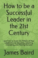 How to Be a Successful Leader in the 21st Century : And How to Avoid the Pitfalls of Poor Leadership by Adjusting, Adapting, Innovating, and Moving Forward 1983227927 Book Cover