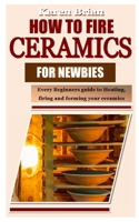 HOW TO FIRE CERAMICS FOR NEWBIES: Every Beginners guide to Heating, firing and forming your ceramics B09MCCDXG8 Book Cover