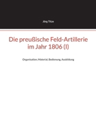 Die preußische Feld-Artillerie im Jahr 1806 (I): Organisation, Material, Bedienung, Ausbildung (German Edition) 3769327063 Book Cover