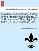 In palace and faubourg. A story of the French Revolution. By C. J. G., author of "Good fight of faith" [i.e. C. J. Freeland], etc. 1241217688 Book Cover