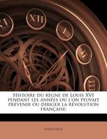 Histoire Du Règne De Louis Xvi, Pendant Les Années Où L'on Pouvait Prévenir Ou Diriger La Révolution Française... 1176144219 Book Cover