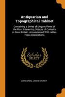 The Antiquarian and Topographical Cabinet: Containing a Series of Elegant Views of the Most Interesting Objects of Curiosity in Great Britain, Accompanied with Letter-Press Descriptions 1240927541 Book Cover