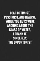 Dear Optimist, Pessimist, and Realist, While You Guys Were Arguing about the Glass of Water, I Drank It. Sincerely, the Opportunist: Funny Blank Lined Journal - Snarky Black Cover Gift Notebook 1689393416 Book Cover