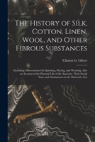 The History of Silk, Cotton, Linen, Wool, and Other Fibrous Substances: Including Observations On Spinning, Dyeing, and Weaving. Also an Account of ... State and Attainments in the Domestic Arts 1015633110 Book Cover