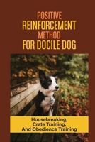 Positive Reinforcement Method For Docile Dog: Housebreaking, Crate Training, And Obedience Training: Obedience Training For Your Dog B09C3D585W Book Cover