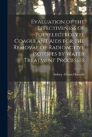 Evaluation of the Effectiveness of Polyelectrolyte Coagulant Aids for the Removal of Radioactive Isotopes by Water Treatment Processes 1014039657 Book Cover