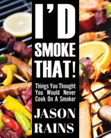 I'd Smoke That! Things You Thought You Would Never Cook On A Smoker 163302279X Book Cover
