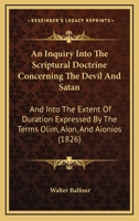 An Inquiry Into The Scriptural Doctrine Concerning The Devil And Satan: And Into The Extent Of Duration Expressed By The Terms Olim, Aion, And Aionios 1165296098 Book Cover