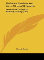 The Mental Condition And Career Of Jesus Of Nazareth: Examined In The Light Of Modern Knowledge 1167156781 Book Cover